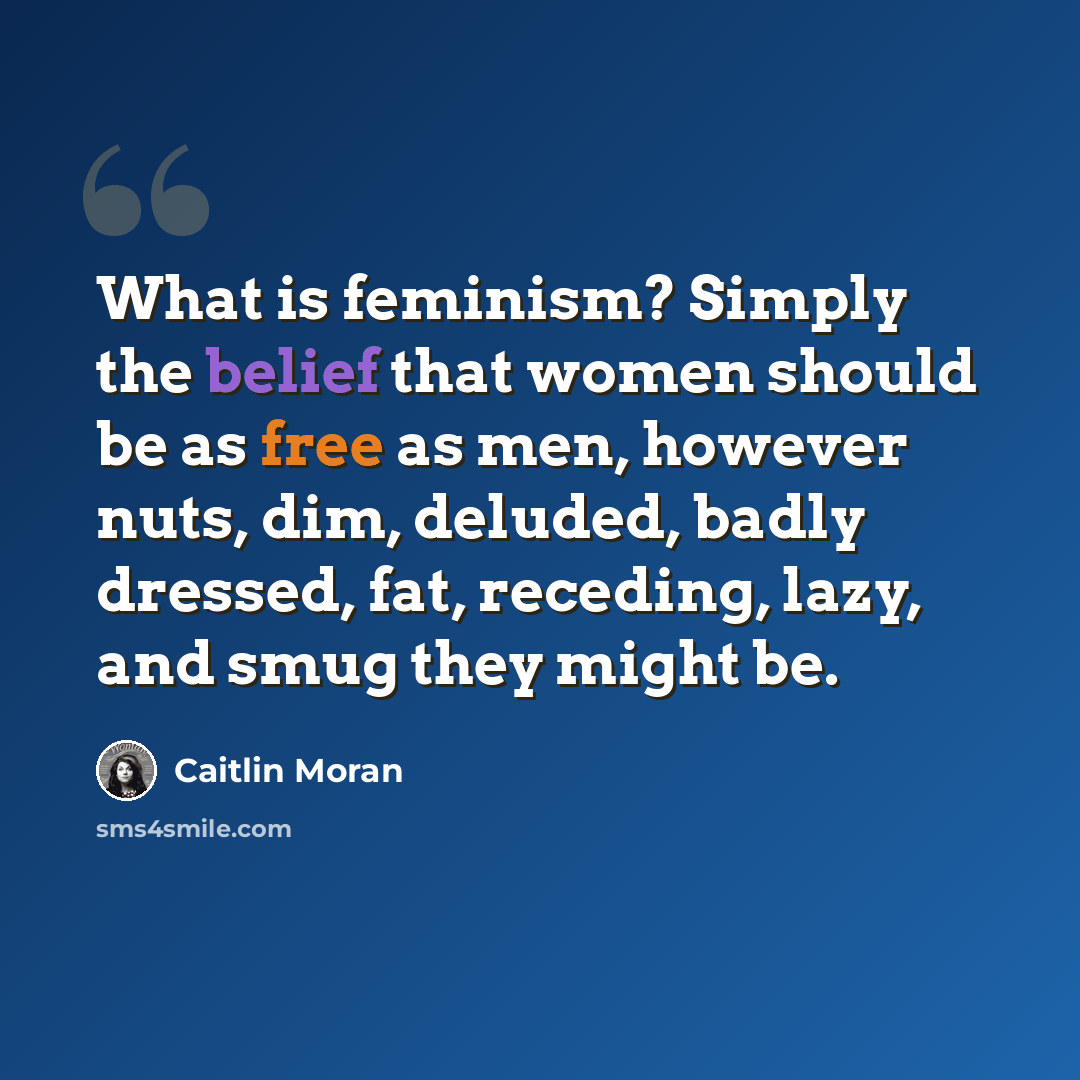 “What is feminism? Simply the belief that women should be as free as men, however nuts, dim, deluded, badly dressed, fat, receding, lazy, and smug they might be.” quote by Caitlin Moran