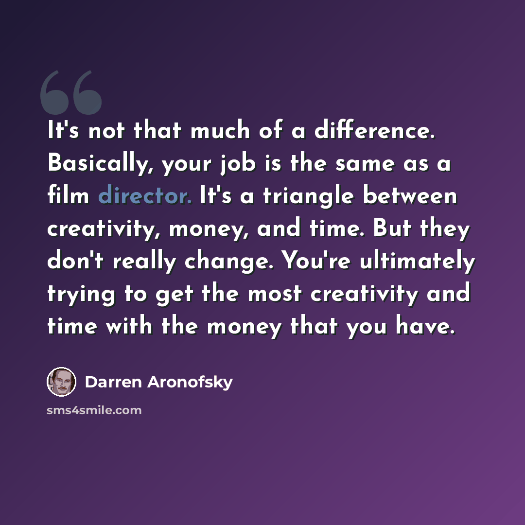 “It's not that much of a difference. Basically, your job is the same as a film director. It's a triangle between creativity, money, and time. But they don't really change. You're ultimately trying to get the most creativity and time with the money that you have.” quote by Darren Aronofsky
