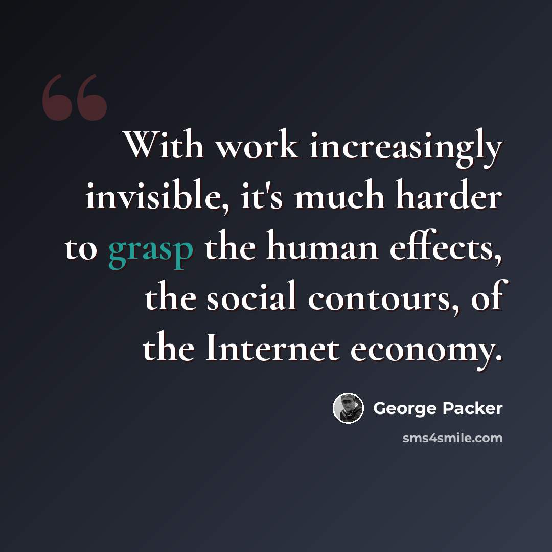 “With work increasingly invisible, it's much harder to grasp the human effects, the social contours, of the Internet economy.” quote by George Packer
