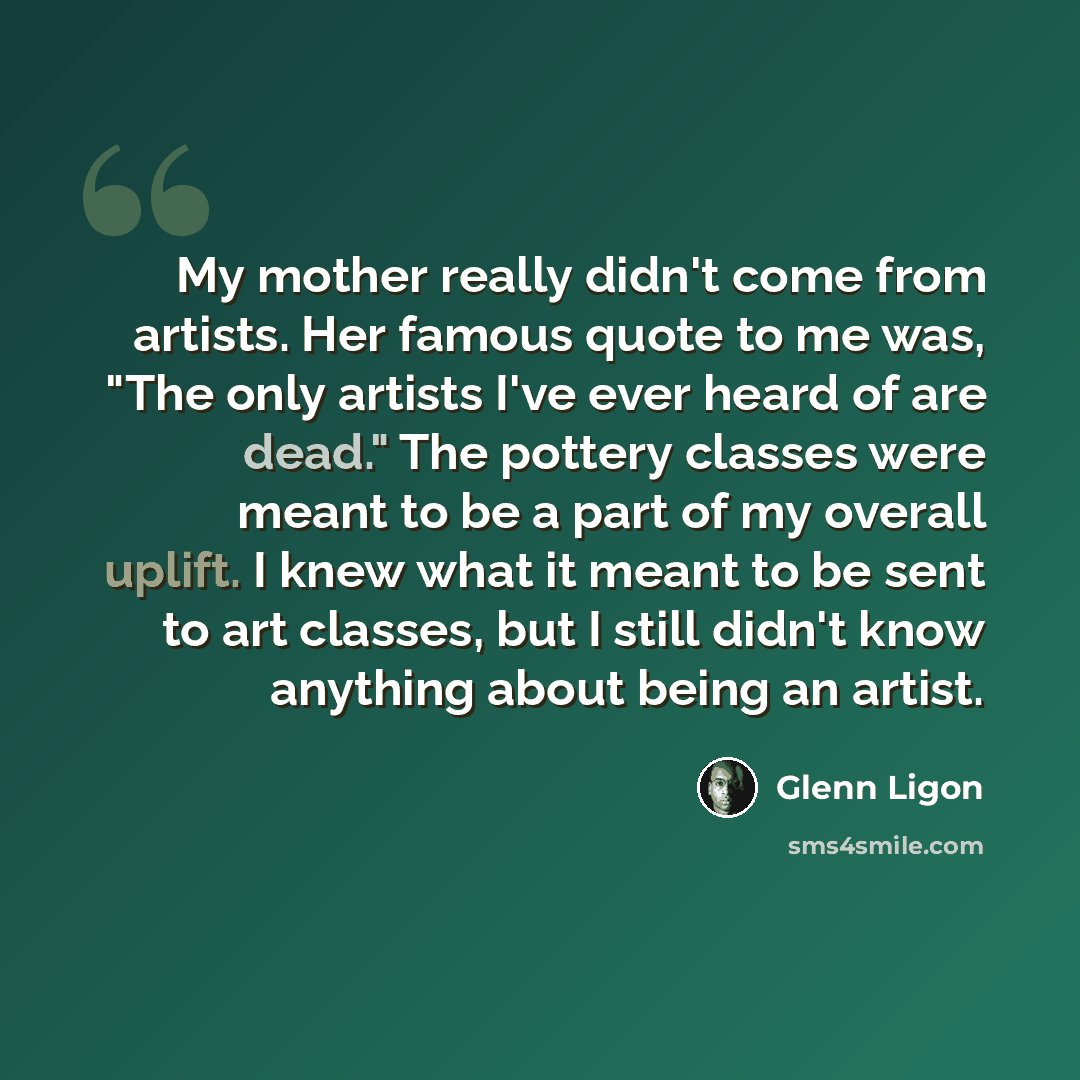 “My mother really didn't come from artists. Her famous quote to me was, "The only artists I've ever heard of are dead." The pottery classes were meant to be a part of my overall uplift. I knew what it meant to be sent to art classes, but I still didn't know anything about being an artist.” quote by Glenn Ligon