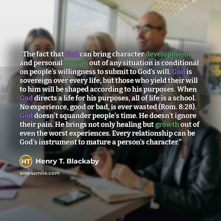 “The fact that God can bring character development and personal growth out of any situation is conditional on people's willingness to submit to God's will. God is sovereign over every life, but those who yield their will to him will be shaped according to his purposes. When God directs a life for…” quote by Henry T. Blackaby