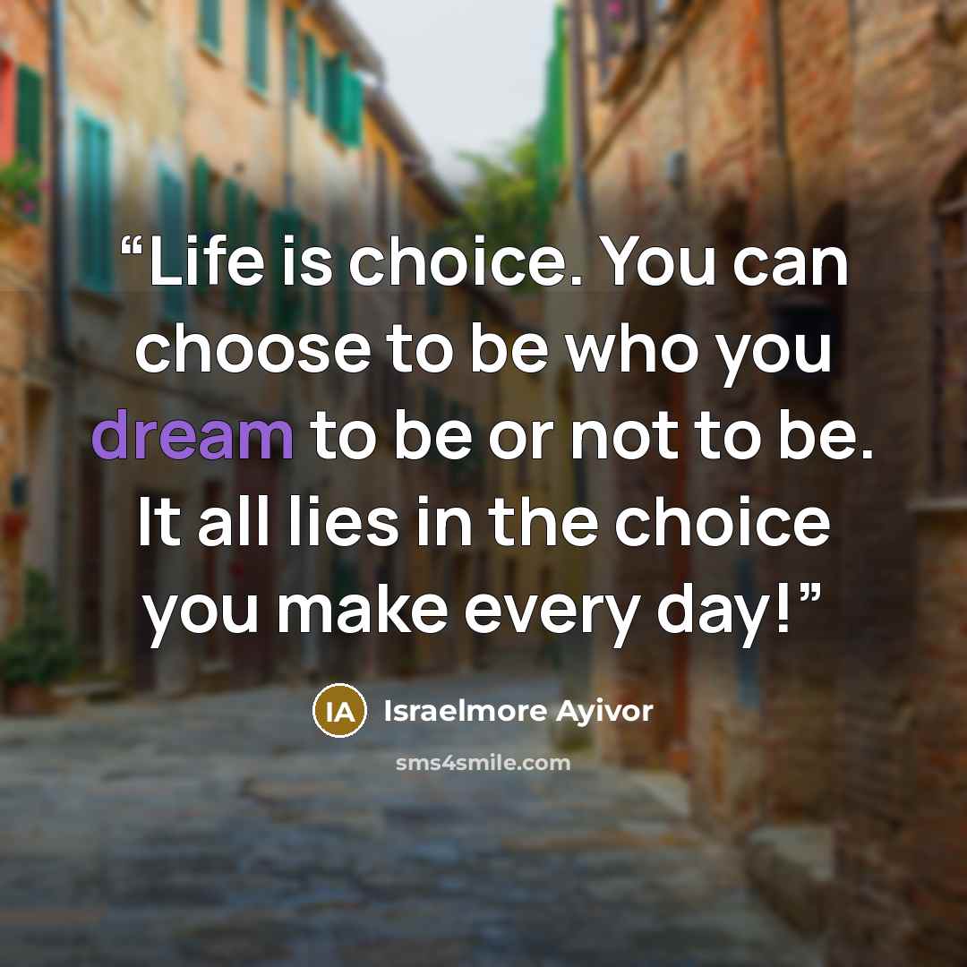“Life is choice. You can choose to be who you dream to be or not to be. It all lies in the choice you make every day!” quote by Israelmore Ayivor