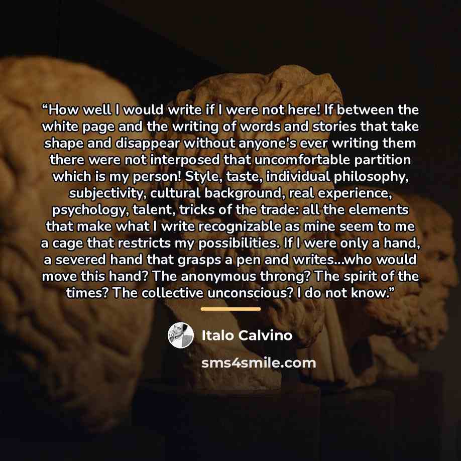 “How well I would write if I were not here! If between the white page and the writing of words and stories that take shape and disappear without anyone's ever writing them there were not interposed that uncomfortable partition which is my person! Style, taste, individual philosophy, subjectivity…” quote by Italo Calvino