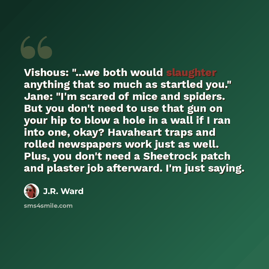 “Vishous: "...we both would slaughter anything that so much as startled you." Jane: "I'm scared of mice and spiders. But you don't need to use that gun on your hip to blow a hole in a wall if I ran into one, okay? Havaheart traps and rolled newspapers work just as well. Plus, you don't need a…” quote by J.R. Ward