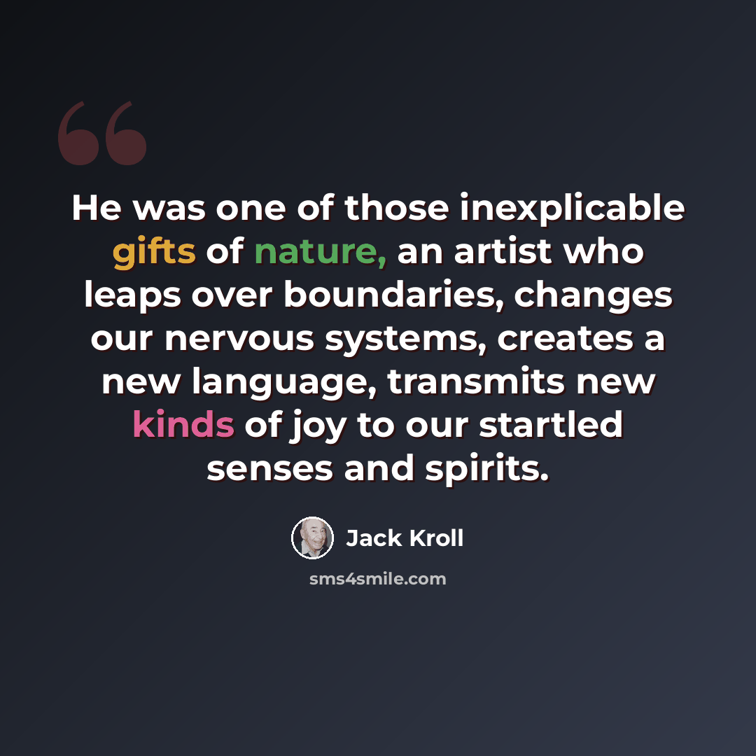 “He was one of those inexplicable gifts of nature, an artist who leaps over boundaries, changes our nervous systems, creates a new language, transmits new kinds of joy to our startled senses and spirits.” quote by Jack Kroll
