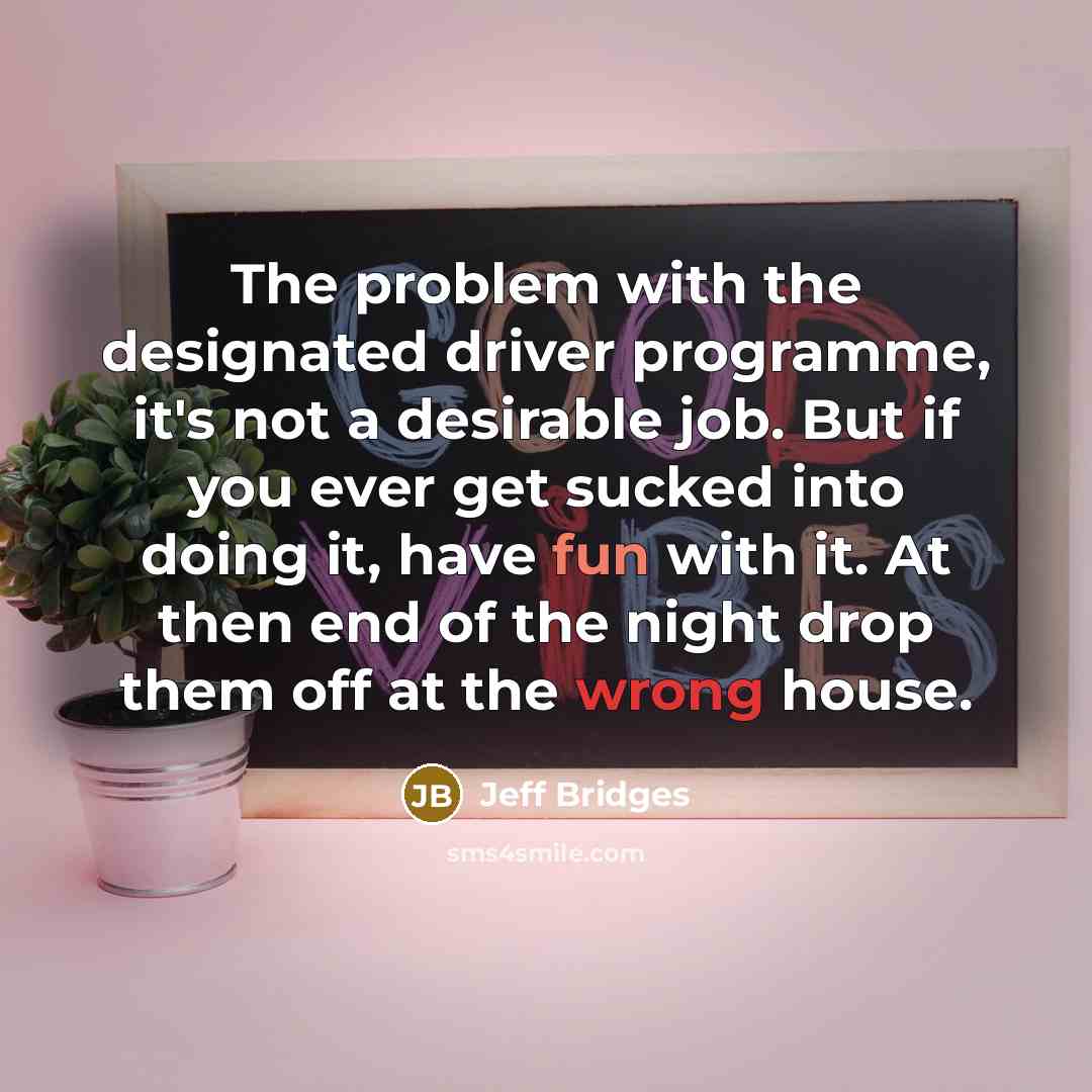 “The problem with the designated driver programme, it's not a desirable job. But if you ever get sucked into doing it, have fun with it. At then end of the night drop them off at the wrong house.” quote by Jeff Bridges