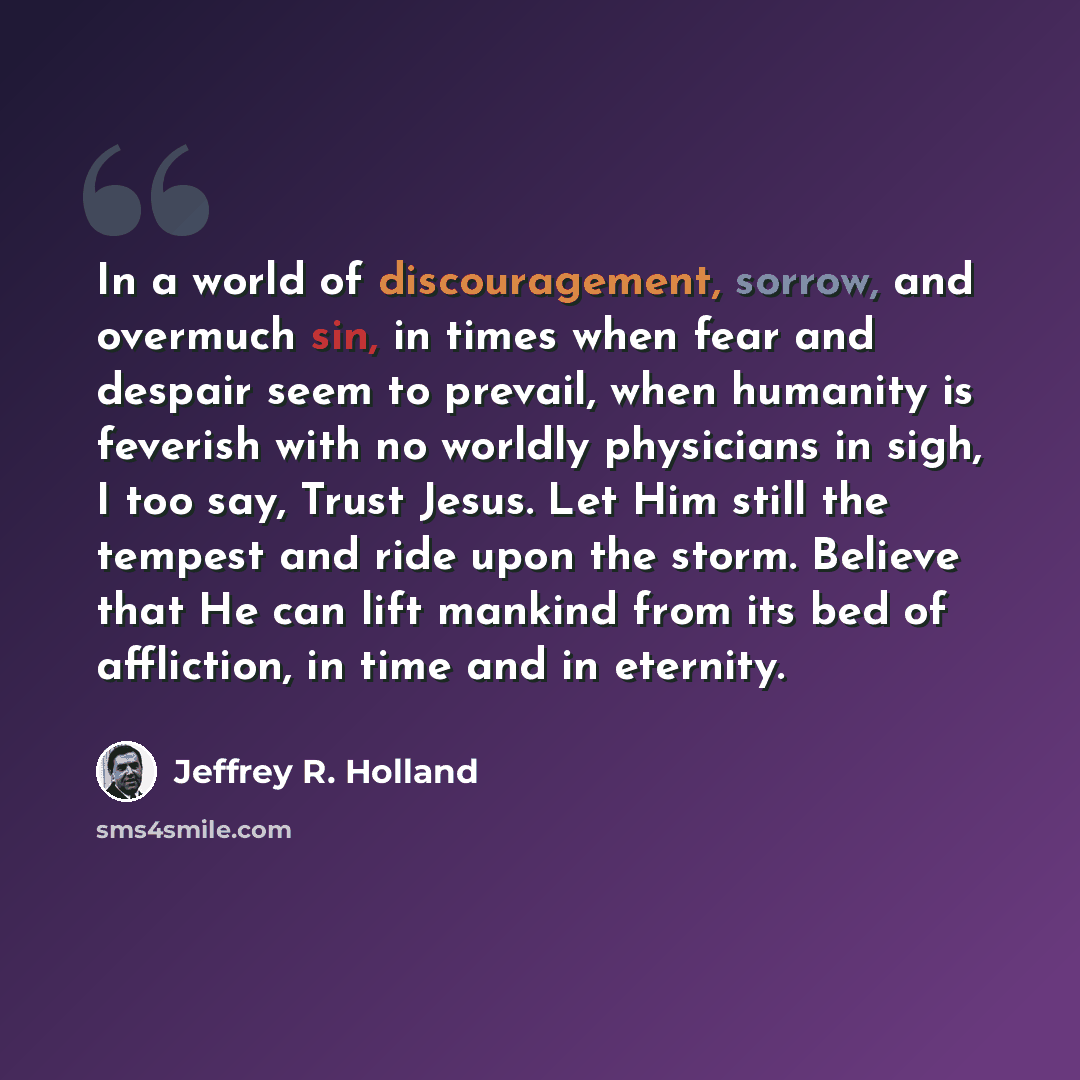 “In a world of discouragement, sorrow, and overmuch sin, in times when fear and despair seem to prevail, when humanity is feverish with no worldly physicians in sigh, I too say, Trust Jesus. Let Him still the tempest and ride upon the storm. Believe that He can lift mankind from its bed of…” quote by Jeffrey R. Holland