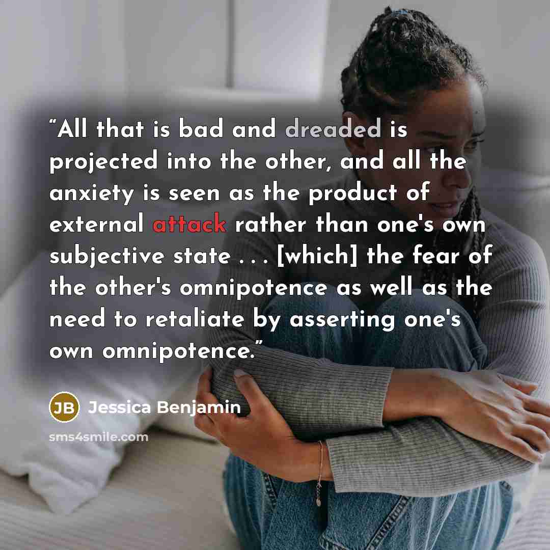 “All that is bad and dreaded is projected into the other, and all the anxiety is seen as the product of external attack rather than one's own subjective state . . . [which] the fear of the other's omnipotence as well as the need to retaliate by asserting one's own omnipotence.” quote by Jessica Benjamin
