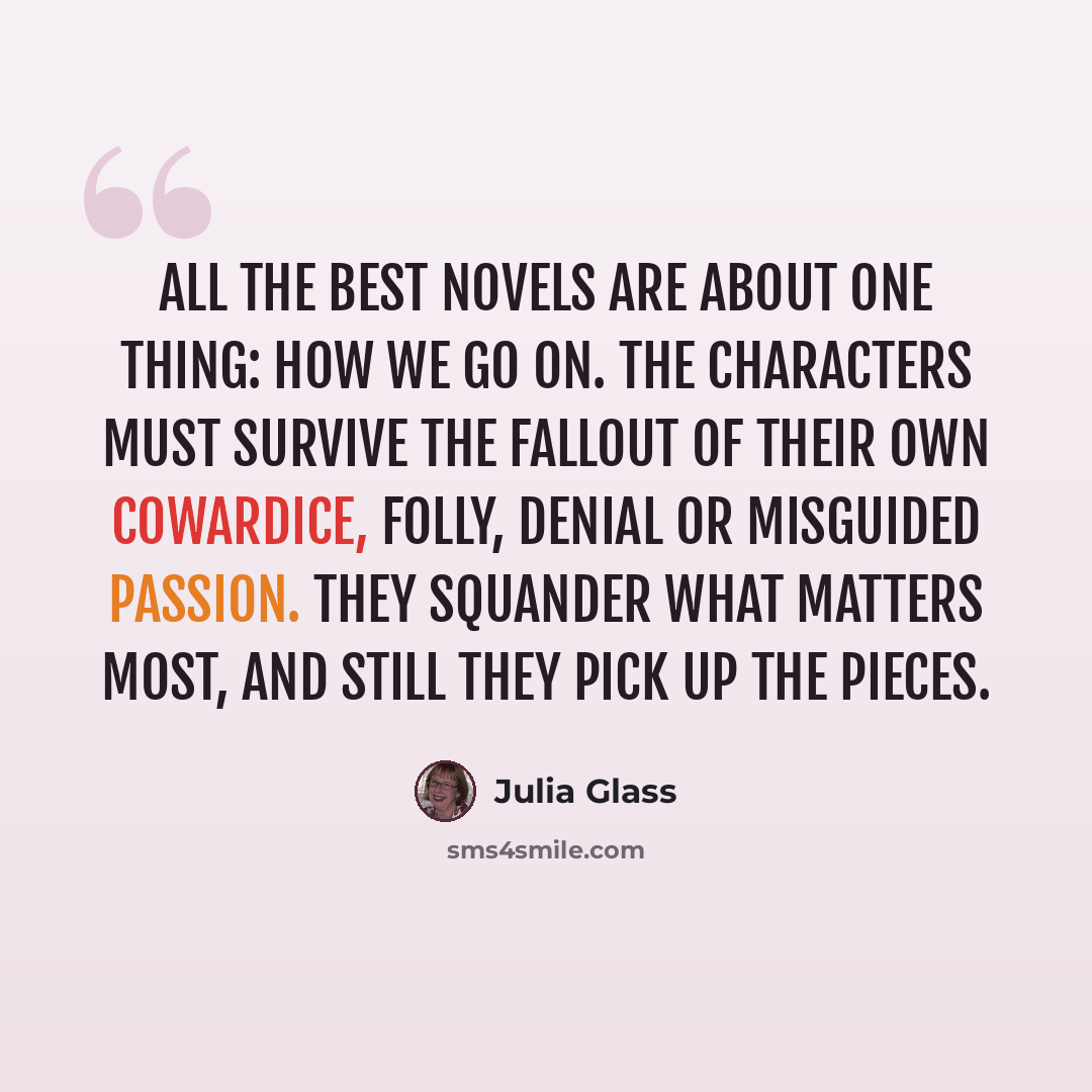 “All the best novels are about one thing: how we go on. The characters must survive the fallout of their own cowardice, folly, denial or misguided passion. They squander what matters most, and still they pick up the pieces.” quote by Julia Glass