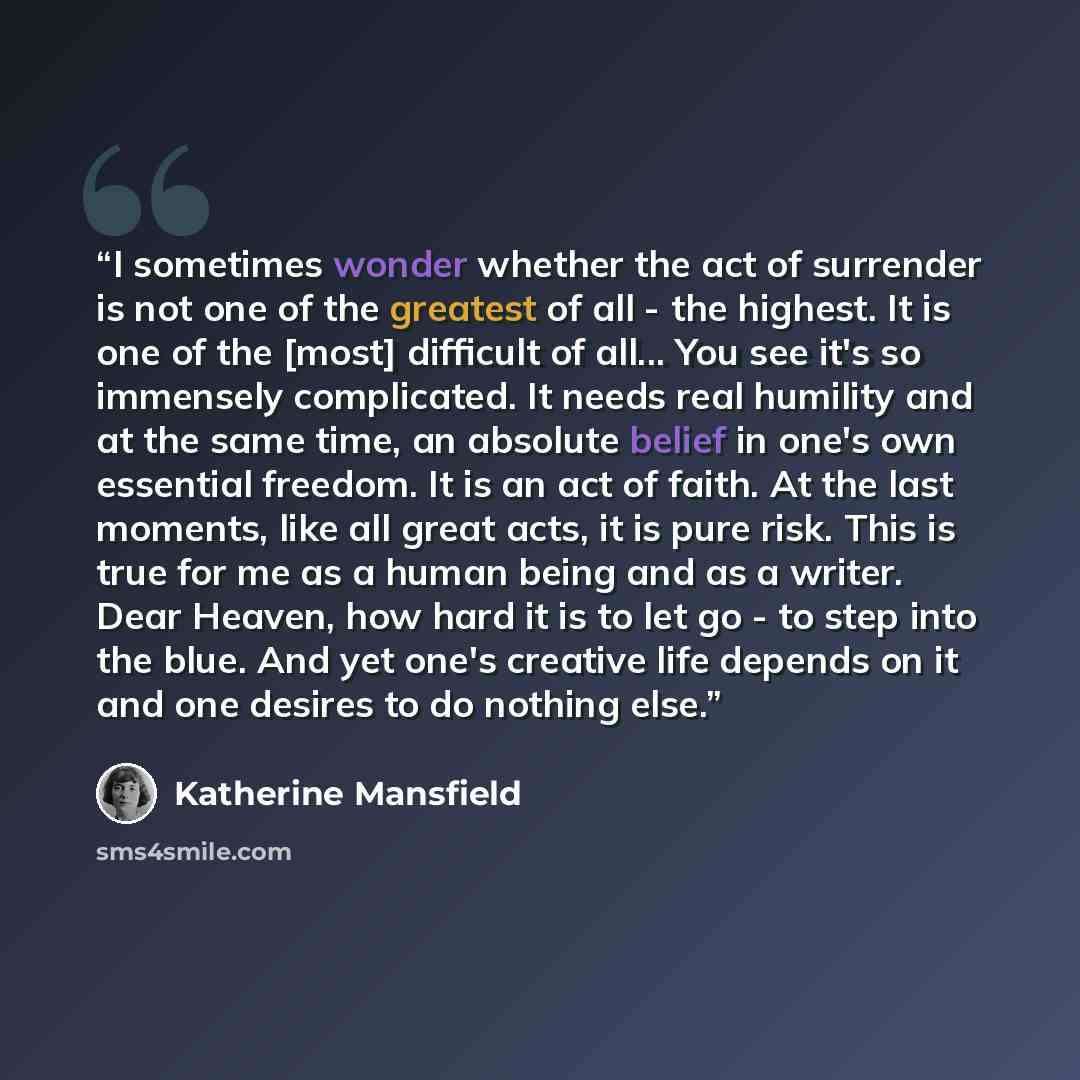 “I sometimes wonder whether the act of surrender is not one of the greatest of all - the highest. It is one of the [most] difficult of all... You see it's so immensely complicated. It needs real humility and at the same time, an absolute belief in one's own essential freedom. It is an act of faith…” quote by Katherine Mansfield