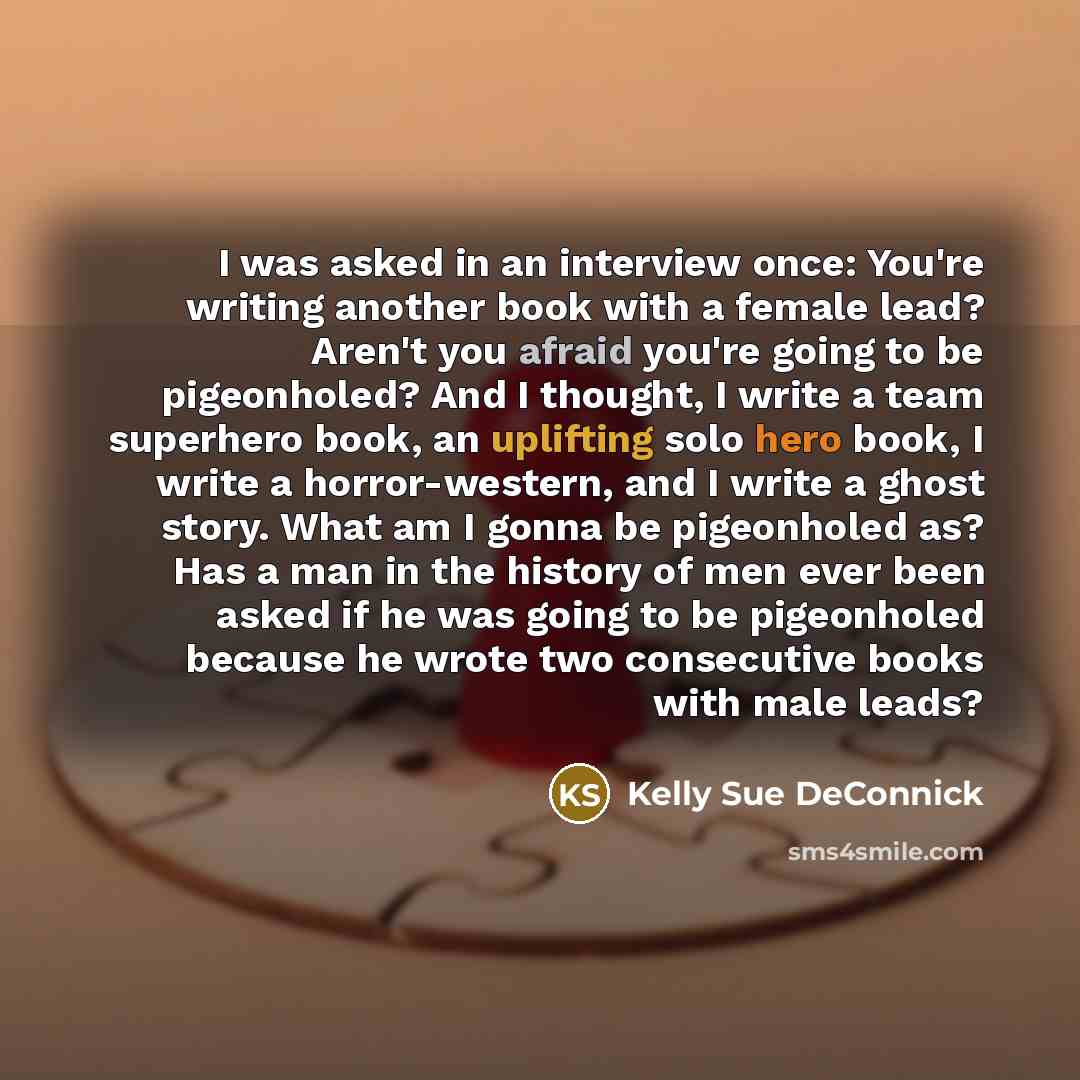 “I was asked in an interview once: You're writing another book with a female lead? Aren't you afraid you're going to be pigeonholed? And I thought, I write a team superhero book, an uplifting solo hero book, I write a horror-western, and I write a ghost story. What am I gonna be pigeonholed as? Has…” quote by Kelly Sue DeConnick