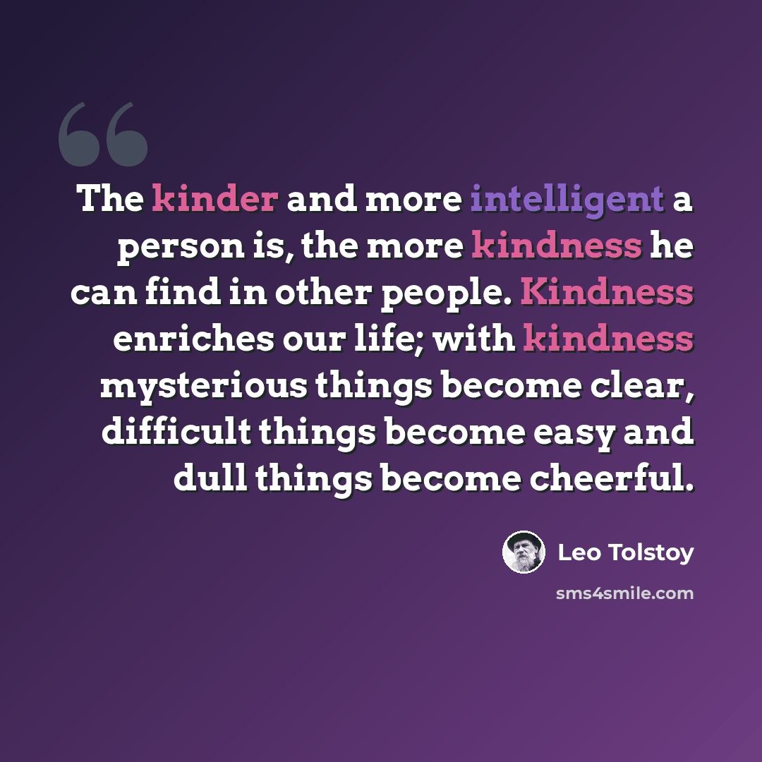 “The kinder and more intelligent a person is, the more kindness he can find in other people. Kindness enriches our life; with kindness mysterious things become clear, difficult things become easy and dull things become cheerful.” quote by Leo Tolstoy