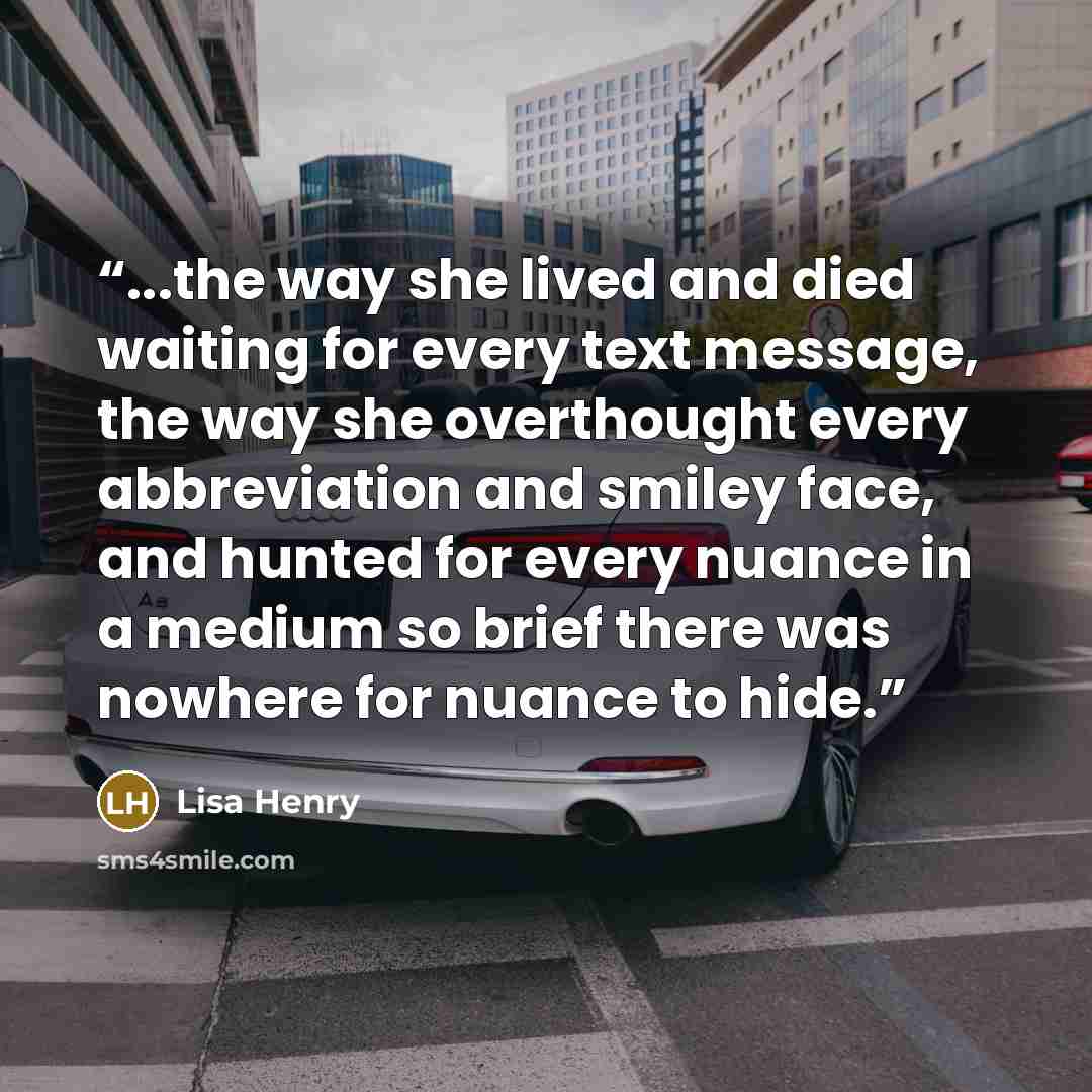 “...the way she lived and died waiting for every text message, the way she overthought every abbreviation and smiley face, and hunted for every nuance in a medium so brief there was nowhere for nuance to hide.” quote by Lisa Henry