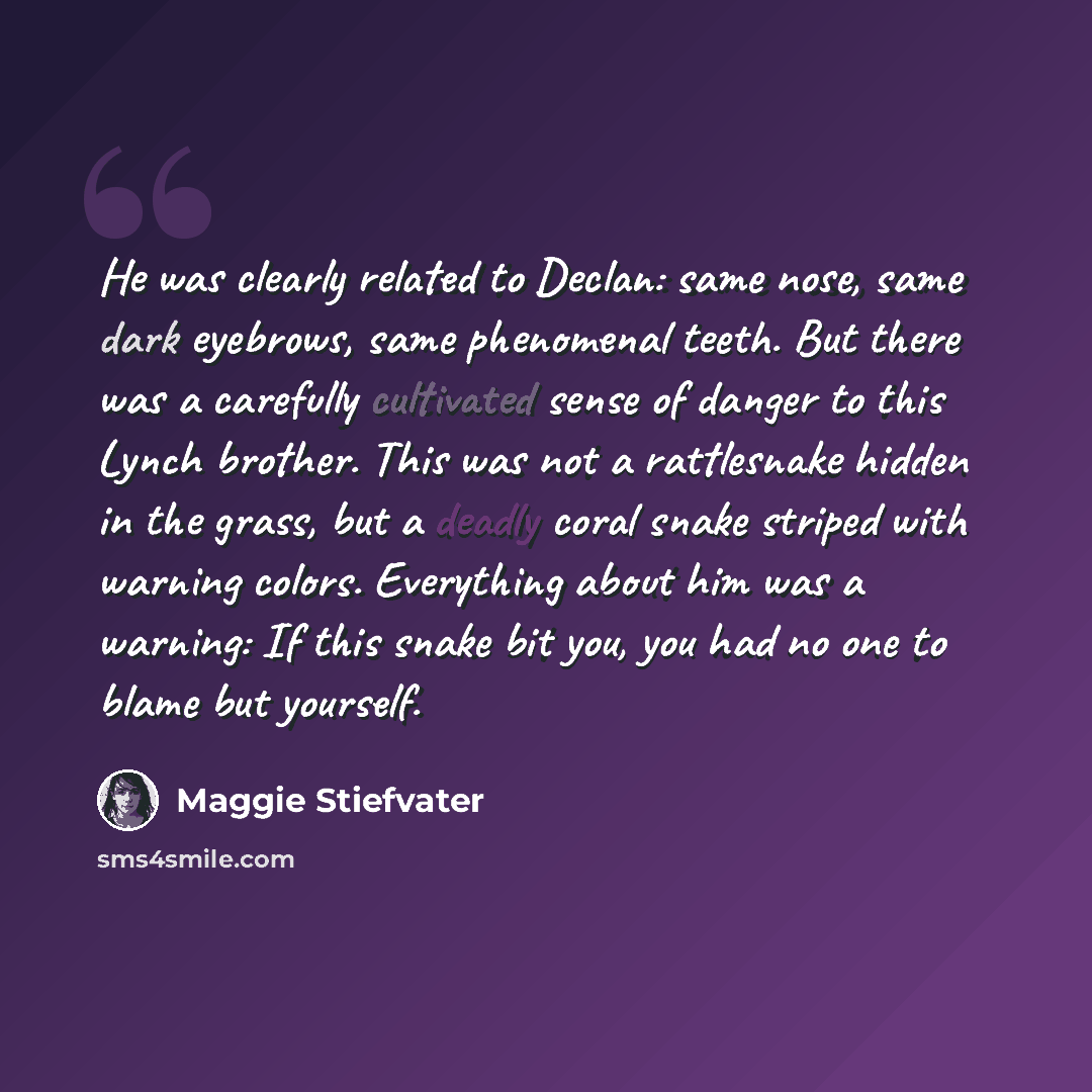 “He was clearly related to Declan: same nose, same dark eyebrows, same phenomenal teeth. But there was a carefully cultivated sense of danger to this Lynch brother. This was not a rattlesnake hidden in the grass, but a deadly coral snake striped with warning colors. Everything about him was a…” quote by Maggie Stiefvater