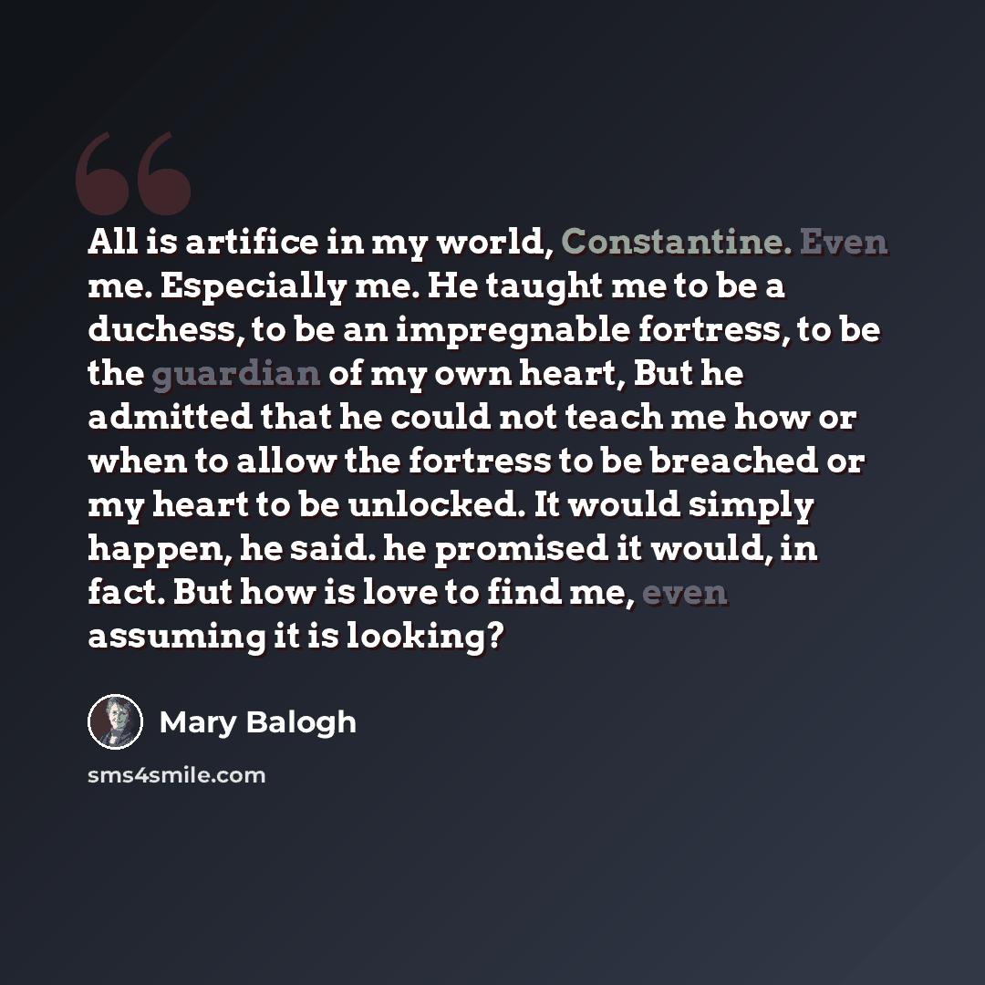 “All is artifice in my world, Constantine. Even me. Especially me. He taught me to be a duchess, to be an impregnable fortress, to be the guardian of my own heart, But he admitted that he could not teach me how or when to allow the fortress to be breached or my heart to be unlocked. It would simply…” quote by Mary Balogh