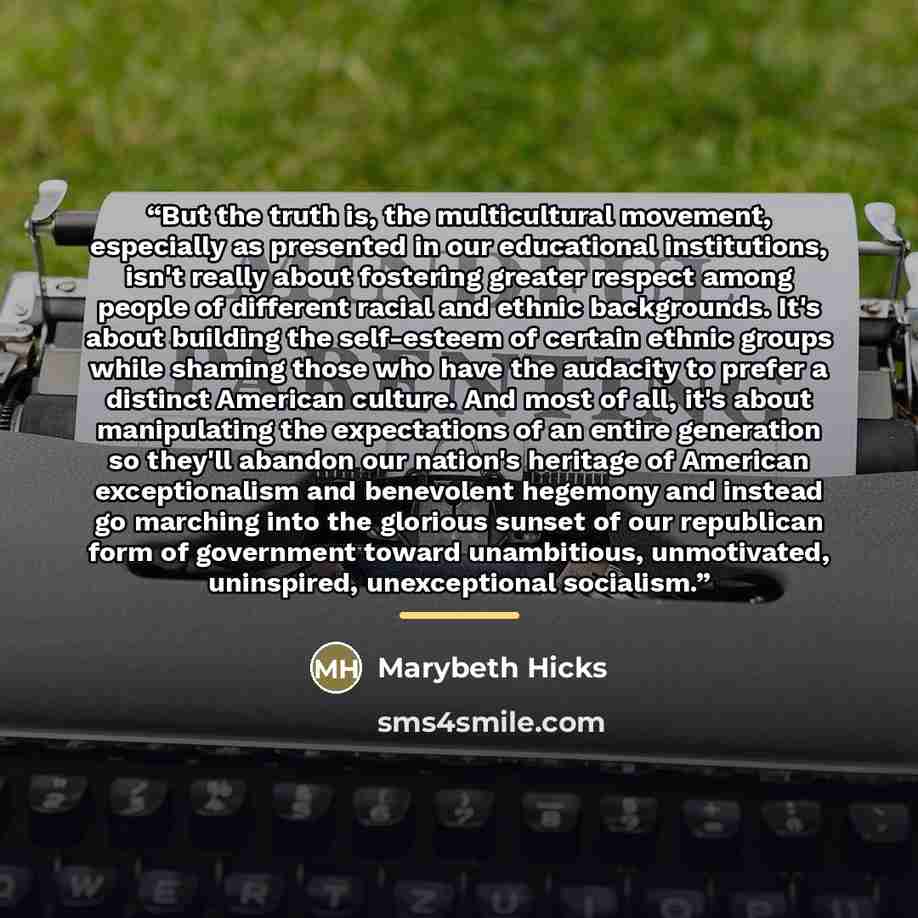 “But the truth is, the multicultural movement, especially as presented in our educational institutions, isn't really about fostering greater respect among people of different racial and ethnic backgrounds. It's about building the self-esteem of certain ethnic groups while shaming those who have the…” quote by Marybeth Hicks