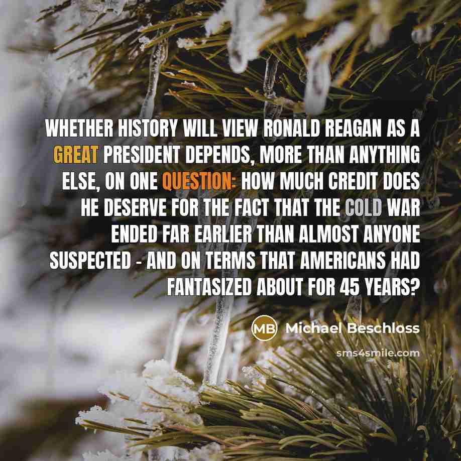 “Whether history will view Ronald Reagan as a great president depends, more than anything else, on one question: how much credit does he deserve for the fact that the Cold War ended far earlier than almost anyone suspected - and on terms that Americans had fantasized about for 45 years?” quote by Michael Beschloss