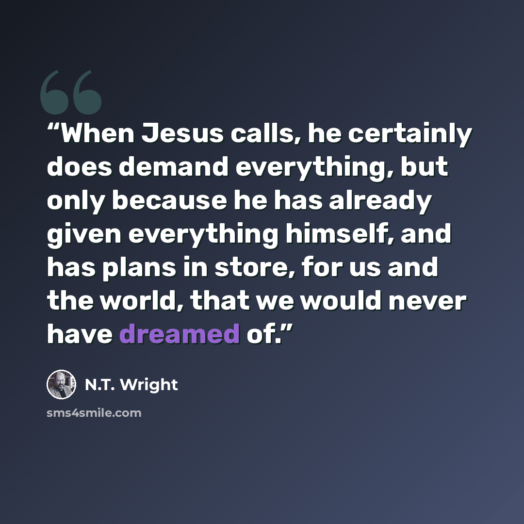 “When Jesus calls, he certainly does demand everything, but only because he has already given everything himself, and has plans in store, for us and the world, that we would never have dreamed of.” quote by N.T. Wright