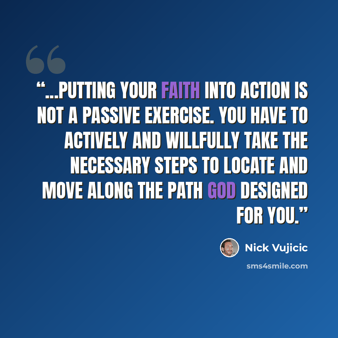 “...putting your faith into action is not a passive exercise. You have to actively and willfully take the necessary steps to locate and move along the path God designed for you.” quote by Nick Vujicic