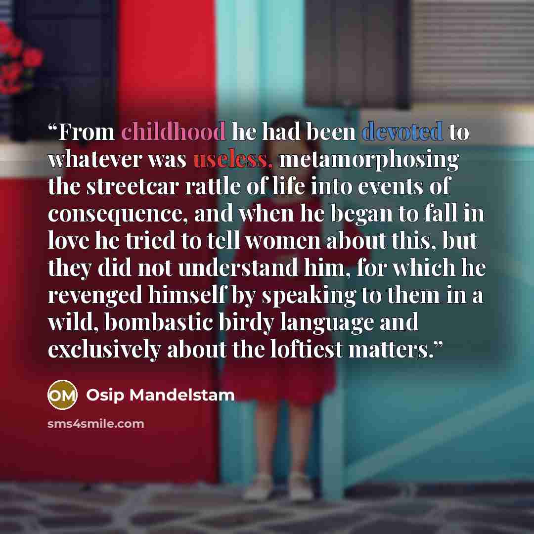“From childhood he had been devoted to whatever was useless, metamorphosing the streetcar rattle of life into events of consequence, and when he began to fall in love he tried to tell women about this, but they did not understand him, for which he revenged himself by speaking to them in a wild…” quote by Osip Mandelstam