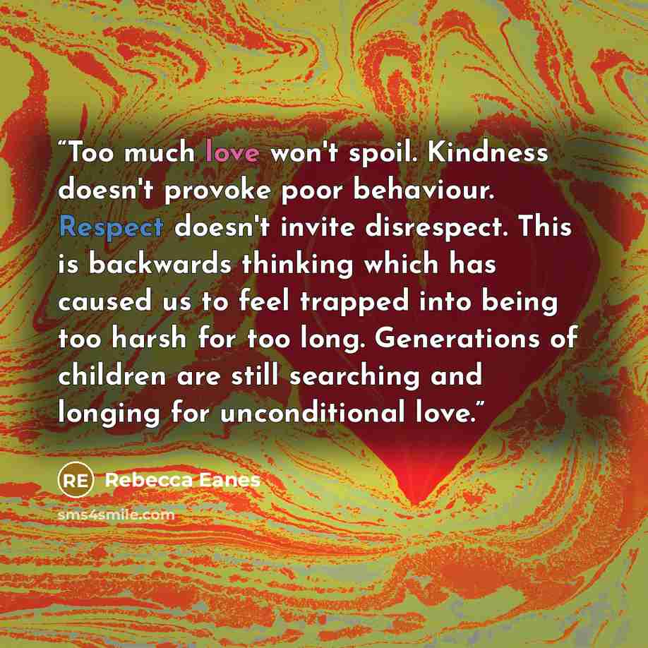 “Too much love won't spoil. Kindness doesn't provoke poor behaviour. Respect doesn't invite disrespect. This is backwards thinking which has caused us to feel trapped into being too harsh for too long. Generations of children are still searching and longing for unconditional love.” quote by Rebecca Eanes