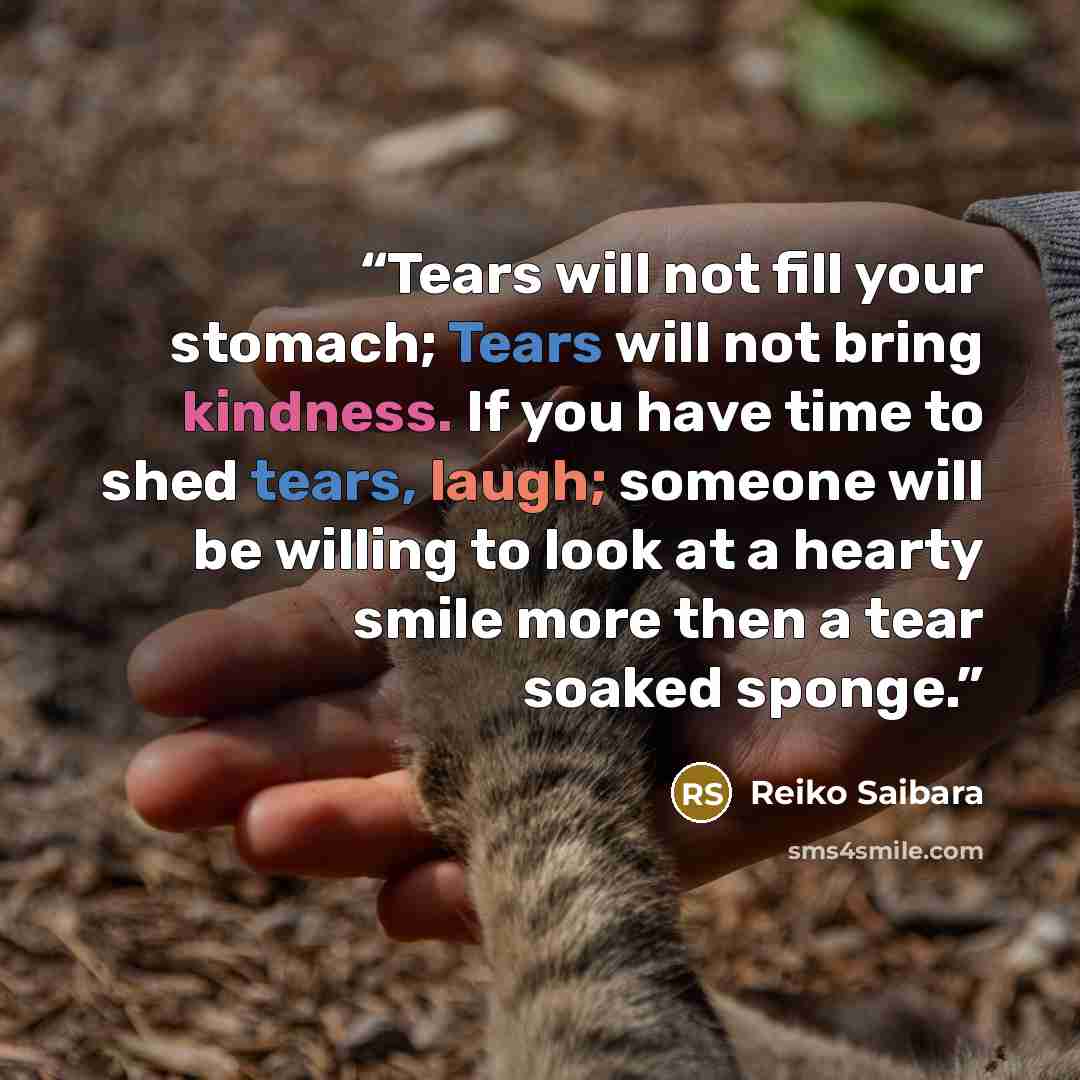 “Tears will not fill your stomach; Tears will not bring kindness. If you have time to shed tears, laugh; someone will be willing to look at a hearty smile more then a tear soaked sponge.” quote by Reiko Saibara