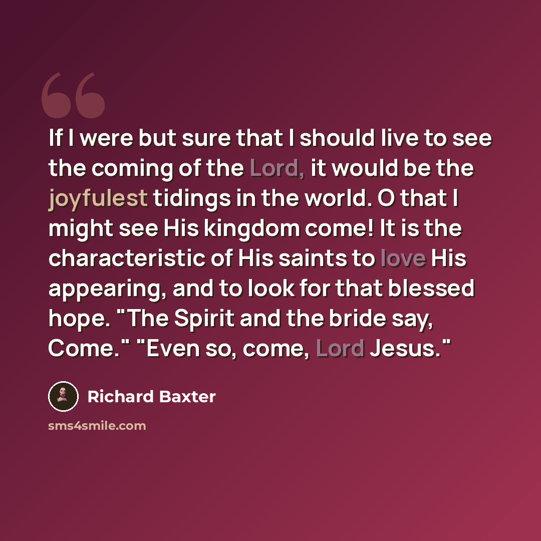 “If I were but sure that I should live to see the coming of the Lord, it would be the joyfulest tidings in the world. O that I might see His kingdom come! It is the characteristic of His saints to love His appearing, and to look for that blessed hope. "The Spirit and the bride say, Come." "Even so…” quote by Richard Baxter