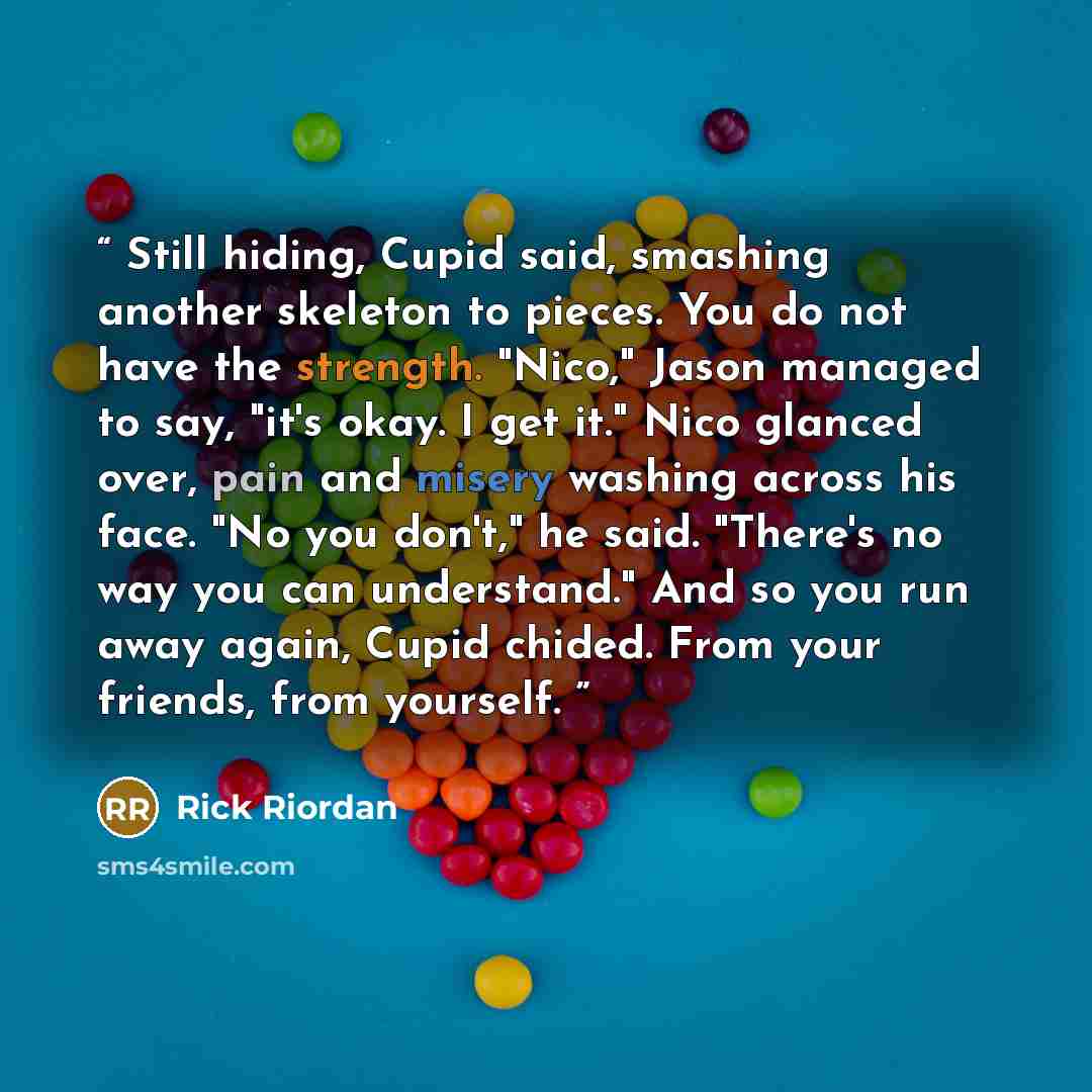 “Still hiding, Cupid said, smashing another skeleton to pieces. You do not have the strength. "Nico," Jason managed to say, "it's okay. I get it." Nico glanced over, pain and misery washing across his face. "No you don't," he said. "There's no way you can understand." And so you run away again…” quote by Rick Riordan