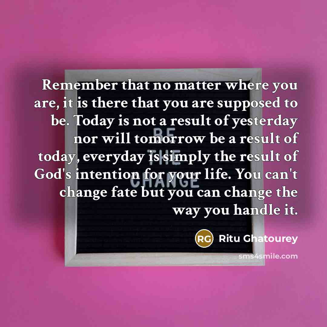 “Remember that no matter where you are, it is there that you are supposed to be. Today is not a result of yesterday nor will tomorrow be a result of today, everyday is simply the result of God's intention for your life. You can't change fate but you can change the way you handle it.” quote by Ritu Ghatourey