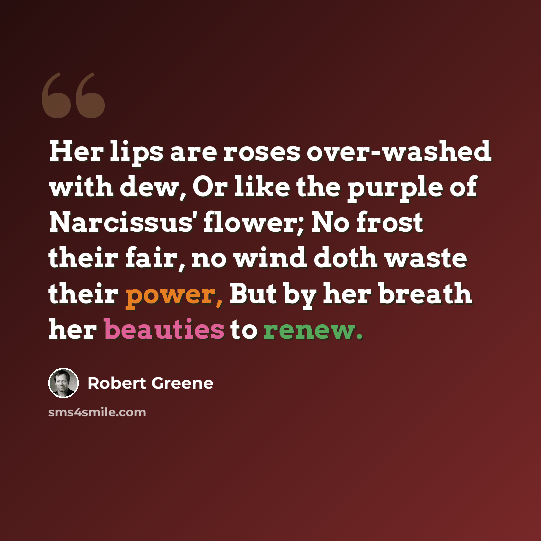 “Her lips are roses over-washed with dew, Or like the purple of Narcissus' flower; No frost their fair, no wind doth waste their power, But by her breath her beauties to renew.” quote by Robert Greene