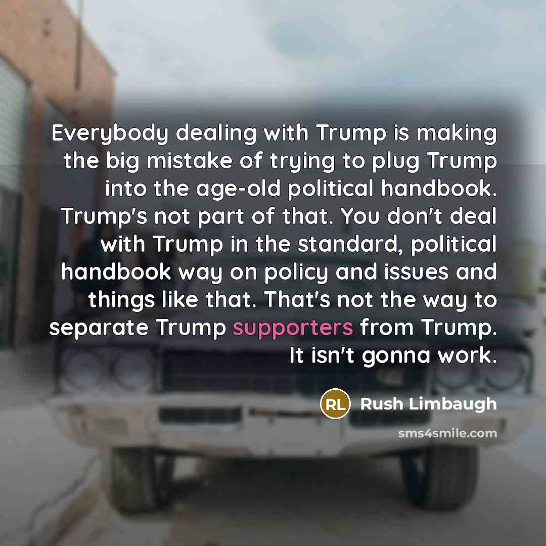 “Everybody dealing with Trump is making the big mistake of trying to plug Trump into the age-old political handbook. Trump's not part of that. You don't deal with Trump in the standard, political handbook way on policy and issues and things like that. That's not the way to separate Trump supporters…” quote by Rush Limbaugh