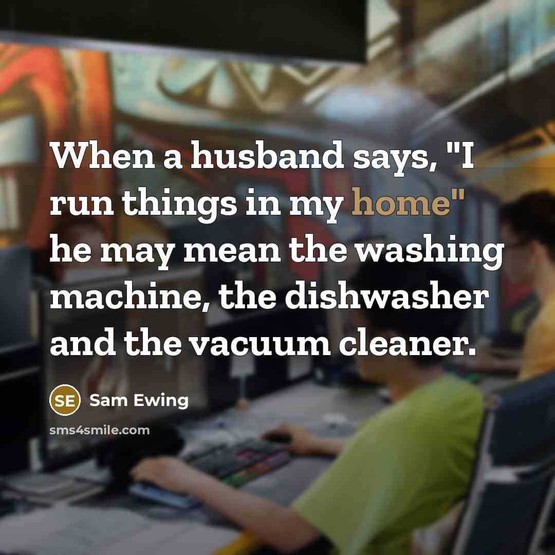 “When a husband says, "I run things in my home" he may mean the washing machine, the dishwasher and the vacuum cleaner.” quote by Sam Ewing