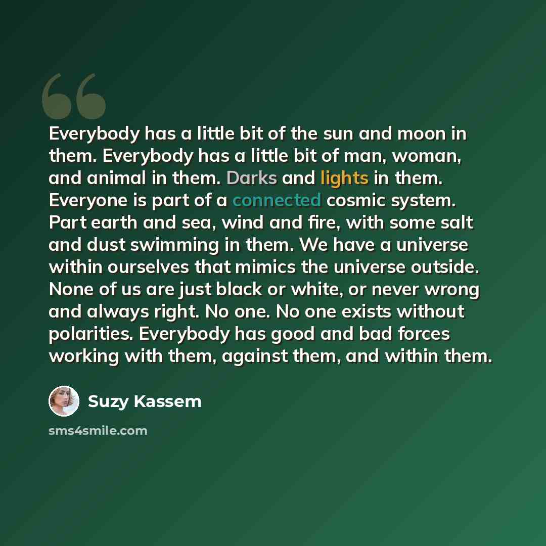 “Everybody has a little bit of the sun and moon in them. Everybody has a little bit of man, woman, and animal in them. Darks and lights in them. Everyone is part of a connected cosmic system. Part earth and sea, wind and fire, with some salt and dust swimming in them. We have a universe within…” quote by Suzy Kassem