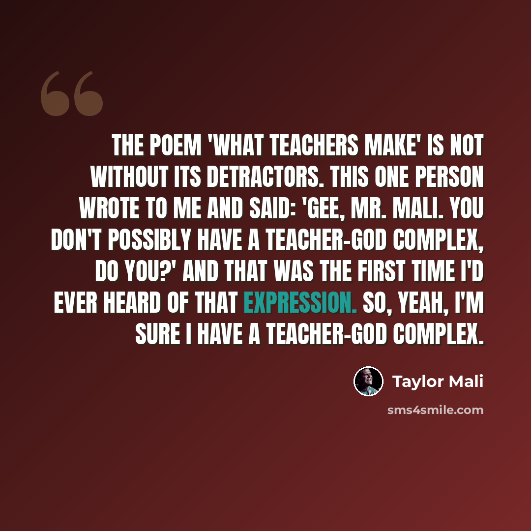 “The poem 'What Teachers Make' is not without its detractors. This one person wrote to me and said: 'Gee, Mr. Mali. You don't possibly have a teacher-God complex, do you?' And that was the first time I'd ever heard of that expression. So, yeah, I'm sure I have a teacher-God complex.” quote by Taylor Mali