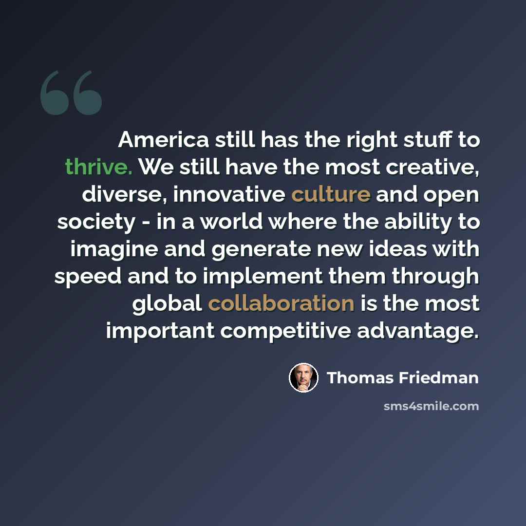 “America still has the right stuff to thrive. We still have the most creative, diverse, innovative culture and open society - in a world where the ability to imagine and generate new ideas with speed and to implement them through global collaboration is the most important competitive advantage.” quote by Thomas Friedman