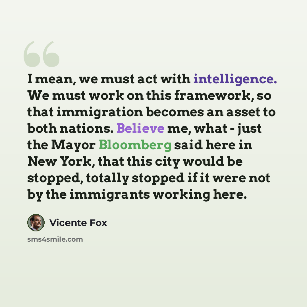 “I mean, we must act with intelligence. We must work on this framework, so that immigration becomes an asset to both nations. Believe me, what - just the Mayor Bloomberg said here in New York, that this city would be stopped, totally stopped if it were not by the immigrants working here.” quote by Vicente Fox