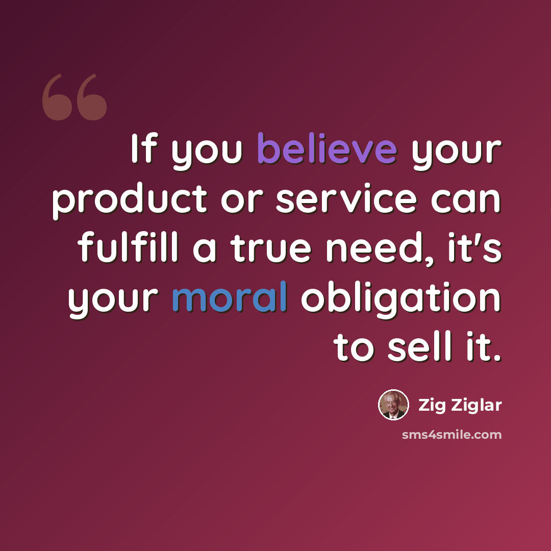 “If you believe your product or service can fulfill a true need, it's your moral obligation to sell it.” quote by Zig Ziglar