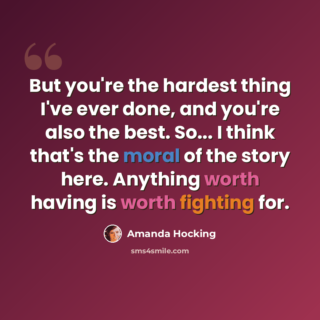 “But you're the hardest thing I've ever done, and you're also the best. So... I think that's the moral of the story here. Anything worth having is worth fighting for.” quote by Amanda Hocking