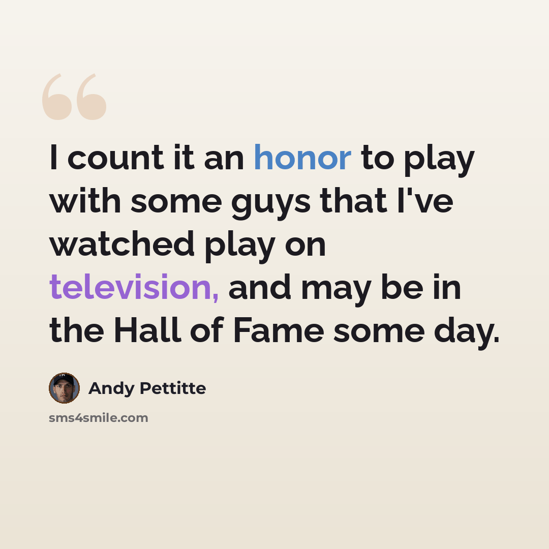 “I count it an honor to play with some guys that I've watched play on television, and may be in the Hall of Fame some day.” quote by Andy Pettitte