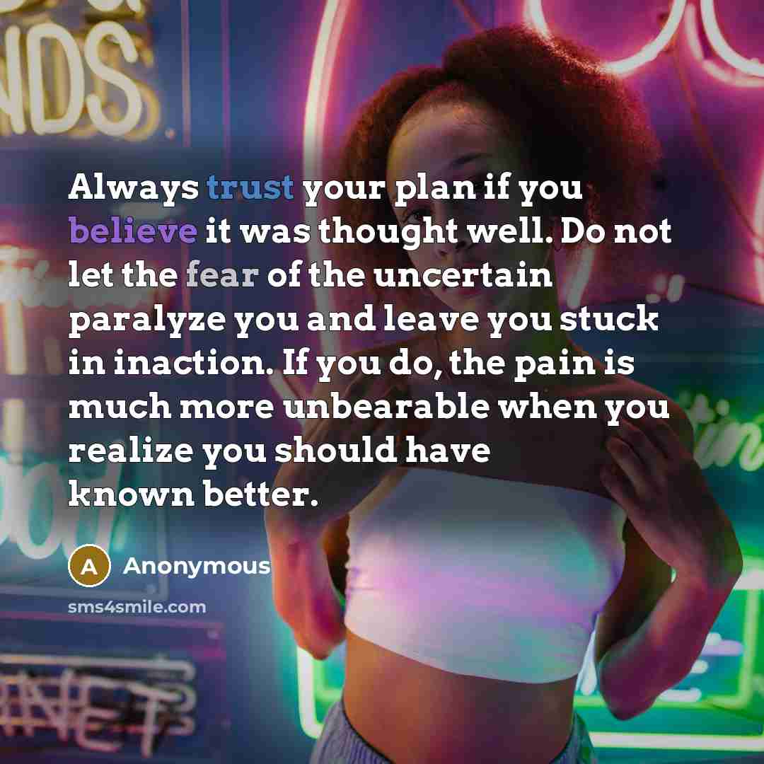 “Always trust your plan if you believe it was thought well. Do not let the fear of the uncertain paralyze you and leave you stuck in inaction. If you do, the pain is much more unbearable when you realize you should have known better.” quote by Anonymous