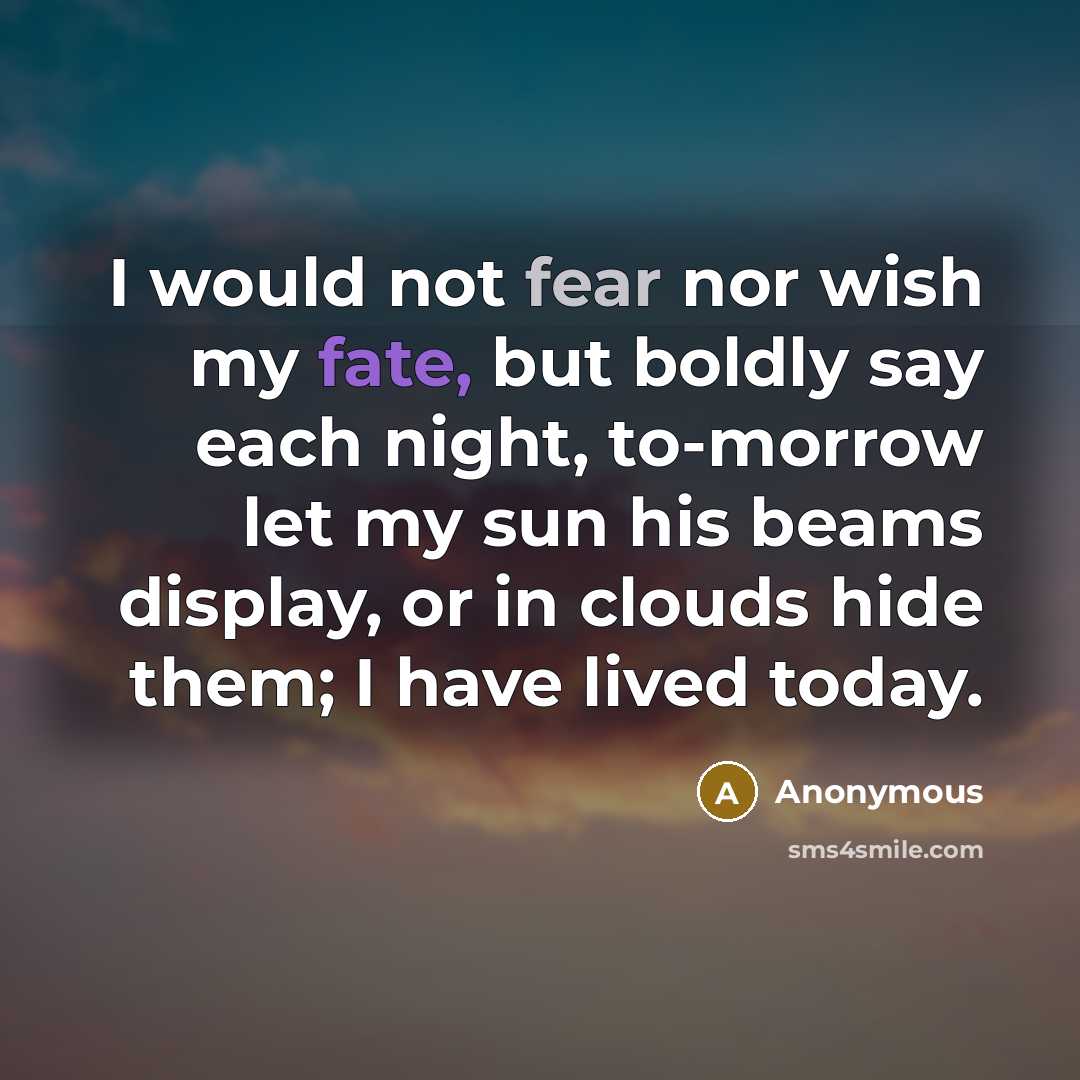 “I would not fear nor wish my fate, but boldly say each night, to-morrow let my sun his beams display, or in clouds hide them; I have lived today.” quote by Anonymous