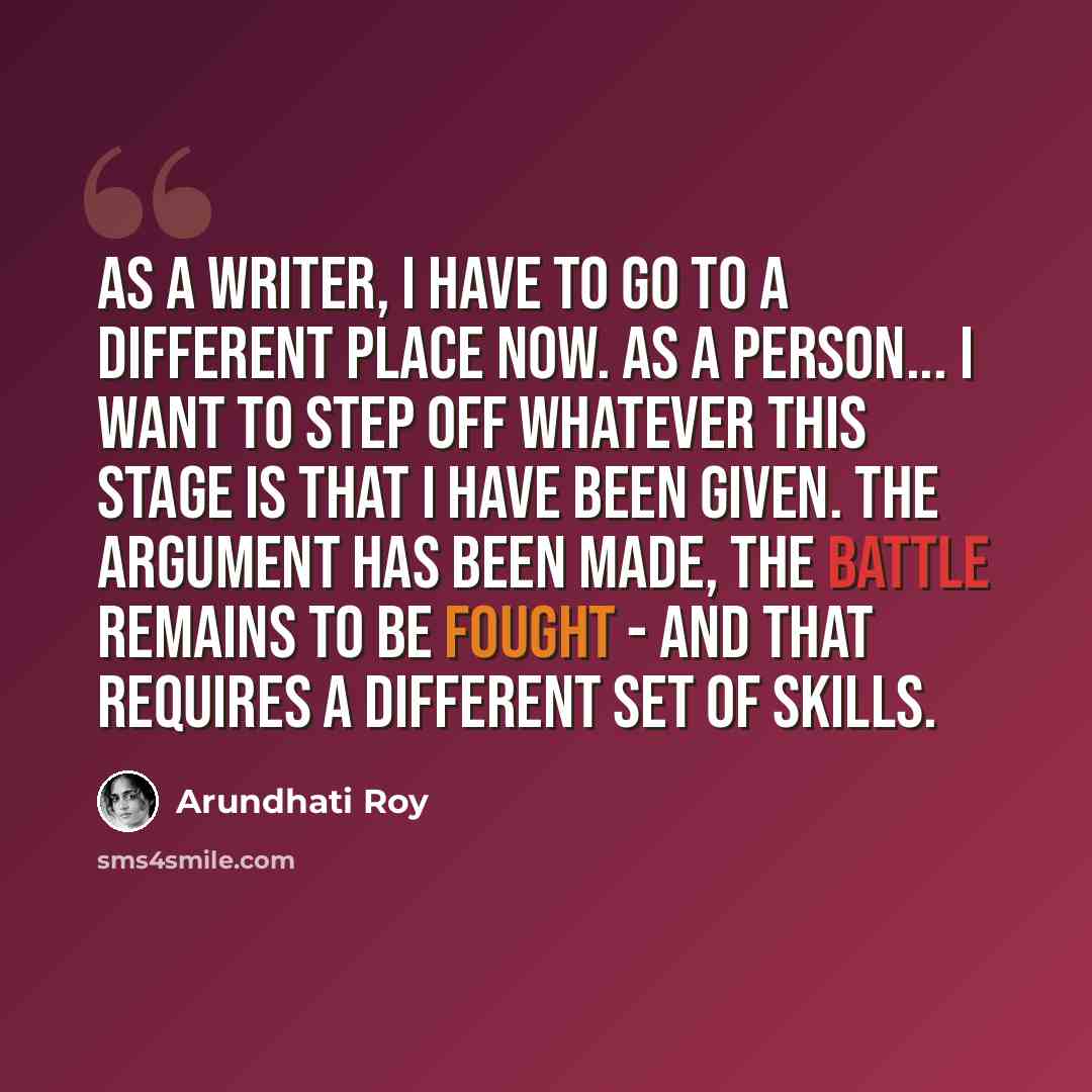 “As a writer, I have to go to a different place now. As a person... I want to step off whatever this stage is that I have been given. The argument has been made, the battle remains to be fought - and that requires a different set of skills.” quote by Arundhati Roy
