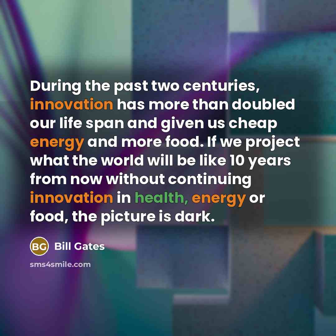 “During the past two centuries, innovation has more than doubled our life span and given us cheap energy and more food. If we project what the world will be like 10 years from now without continuing innovation in health, energy or food, the picture is dark.” quote by Bill Gates