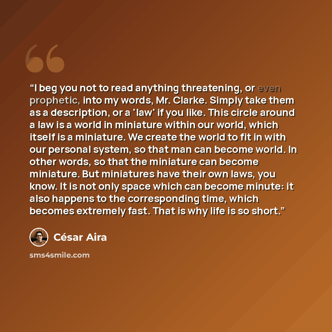 “I beg you not to read anything threatening, or even prophetic, into my words, Mr. Clarke. Simply take them as a description, or a 'law' if you like. This circle around a law is a world in miniature within our world, which itself is a miniature. We create the world to fit in with our personal…” quote by César Aira