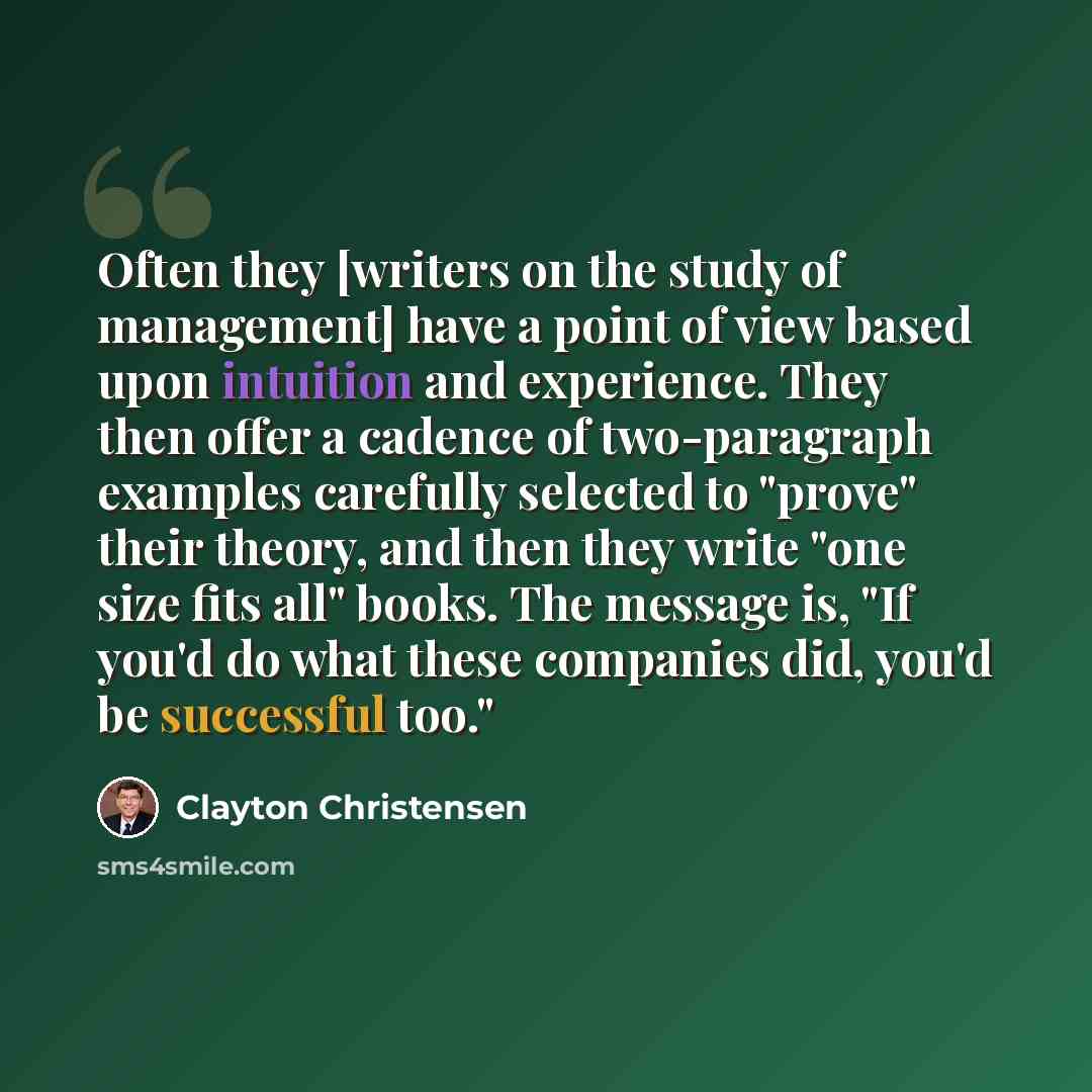“Often they [writers on the study of management] have a point of view based upon intuition and experience. They then offer a cadence of two-paragraph examples carefully selected to "prove" their theory, and then they write "one size fits all" books. The message is, "If you'd do what these companies…” quote by Clayton Christensen