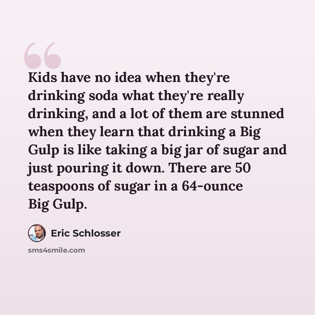 “Kids have no idea when they're drinking soda what they're really drinking, and a lot of them are stunned when they learn that drinking a Big Gulp is like taking a big jar of sugar and just pouring it down. There are 50 teaspoons of sugar in a 64-ounce Big Gulp.” quote by Eric Schlosser