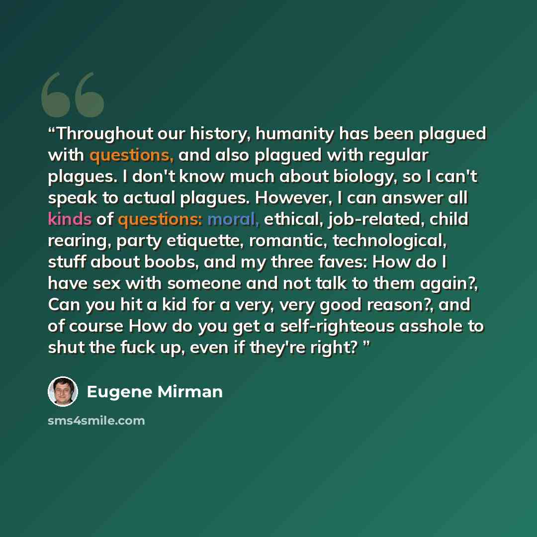 “Throughout our history, humanity has been plagued with questions, and also plagued with regular plagues. I don't know much about biology, so I can't speak to actual plagues. However, I can answer all kinds of questions: moral, ethical, job-related, child rearing, party etiquette, romantic…” quote by Eugene Mirman