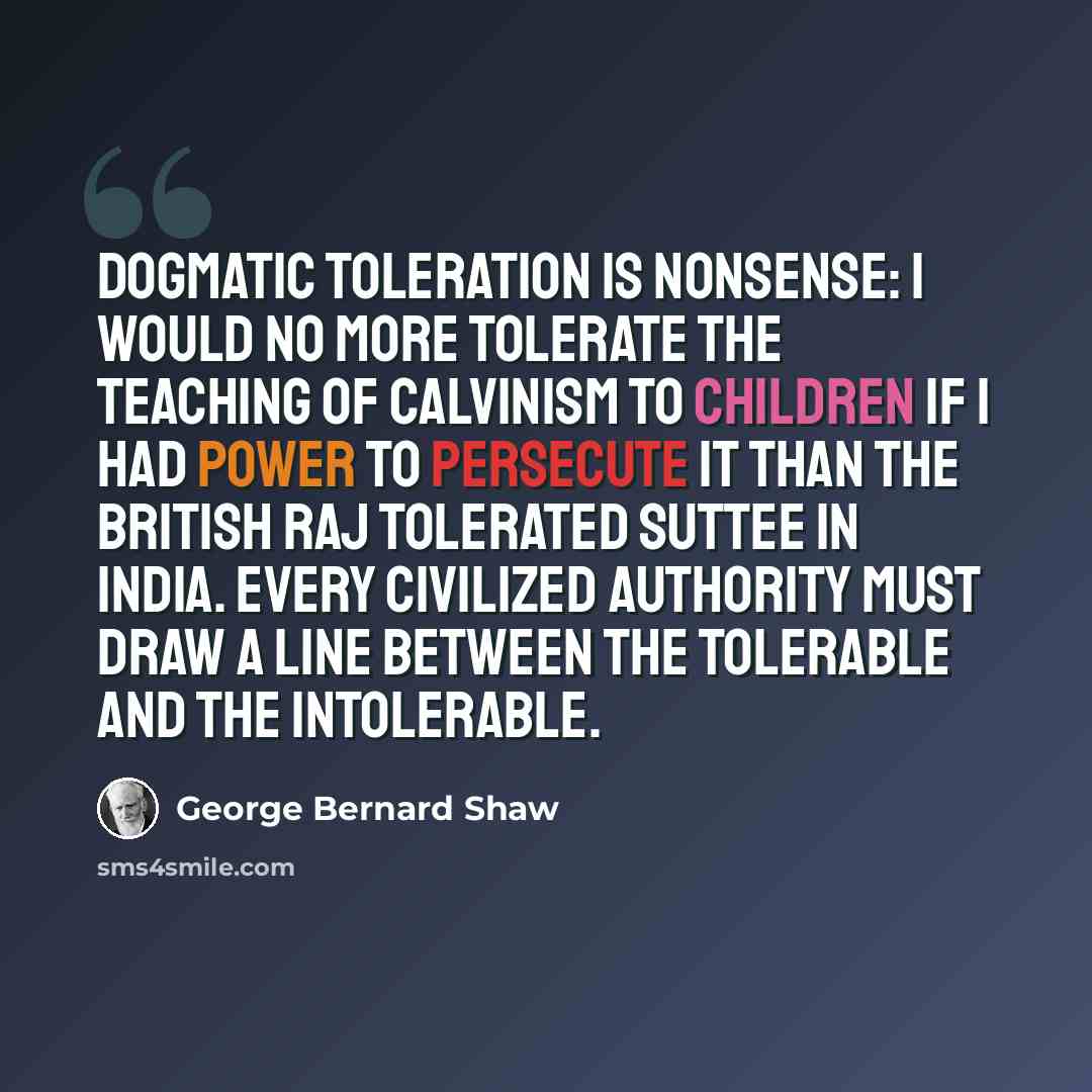 “Dogmatic toleration is nonsense: I would no more tolerate the teaching of Calvinism to children if I had power to persecute it than the British Raj tolerated suttee in India. Every civilized authority must draw a line between the tolerable and the intolerable.” quote by George Bernard Shaw