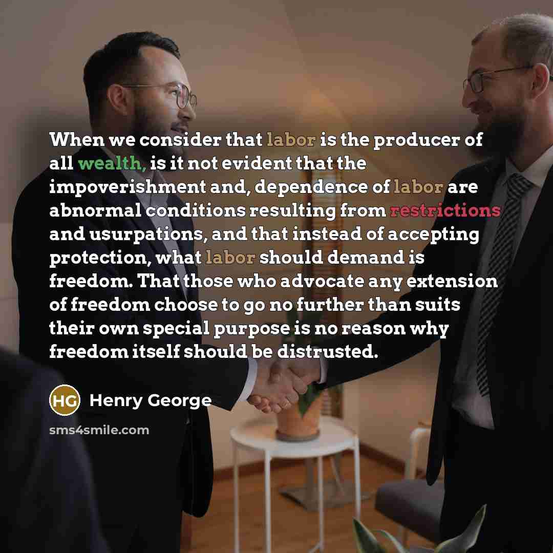 “When we consider that labor is the producer of all wealth, is it not evident that the impoverishment and, dependence of labor are abnormal conditions resulting from restrictions and usurpations, and that instead of accepting protection, what labor should demand is freedom. That those who advocate…” quote by Henry George