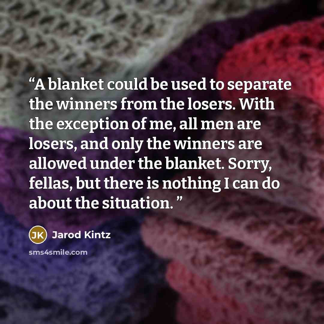 “A blanket could be used to separate the winners from the losers. With the exception of me, all men are losers, and only the winners are allowed under the blanket. Sorry, fellas, but there is nothing I can do about the situation.” quote by Jarod Kintz